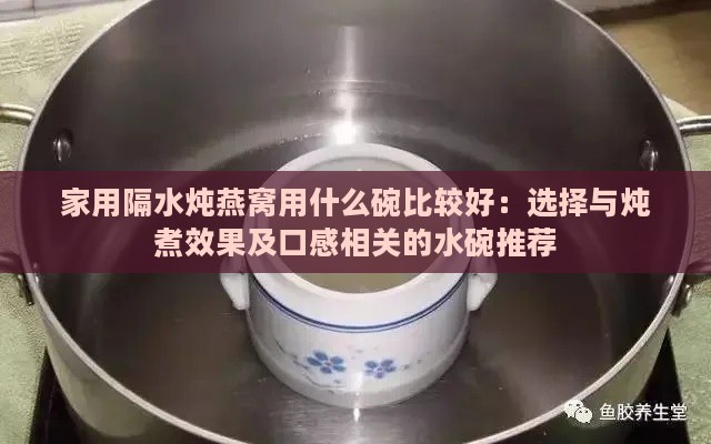 家用隔水炖燕窝用什么碗比较好：选择与炖煮效果及口感相关的水碗推荐