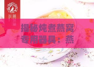 揭秘炖煮燕窝专用器具：燕窝炖杯的选购与使用指南