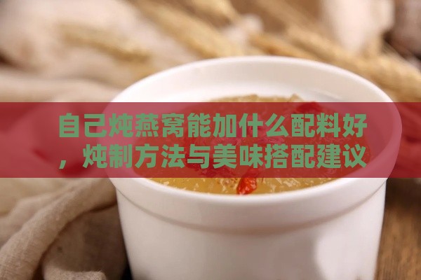 自己炖燕窝能加什么配料好，炖制方法与美味搭配建议