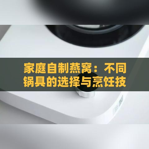 家庭自制燕窝：不同锅具的选择与烹饪技巧全解析