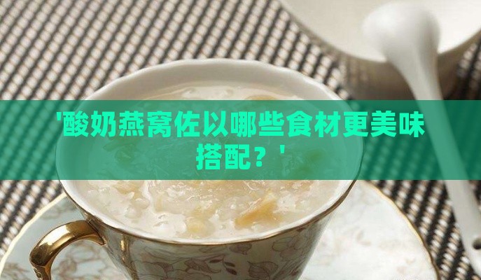 '酸奶燕窝佐以哪些食材更美味搭配？'