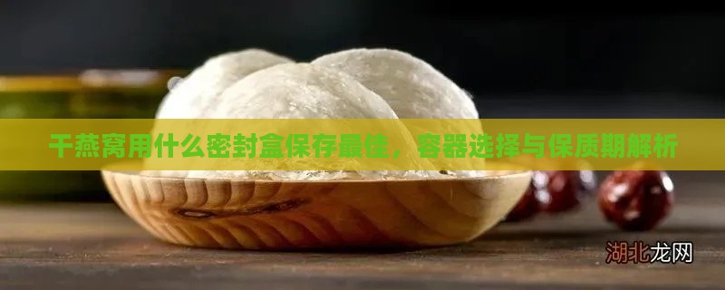 干燕窝用什么密封盒保存更佳，容器选择与保质期解析