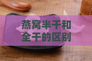 燕窝半干和全干的区别及泡发时间对比：哪一种更好？