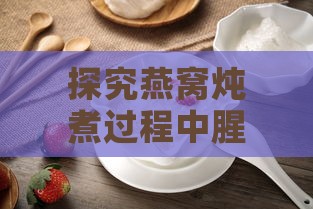 探究燕窝炖煮过程中腥味的成因及解决方法