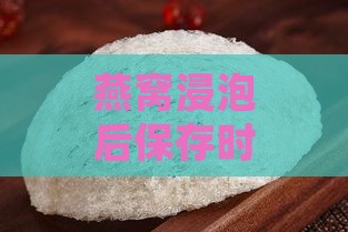 燕窝浸泡后保存时间及正确储存方法解析