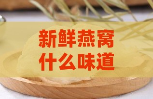 新鲜燕窝什么味道更好吃，是干是潮及口感优劣解析