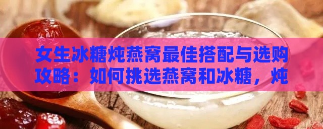 女生冰糖炖燕窝更佳搭配与选购攻略：如何挑选燕窝和冰糖，炖制技巧全解析