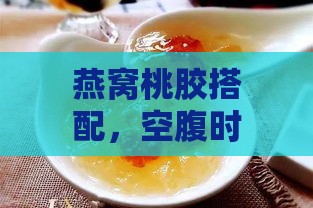 燕窝桃胶搭配，空腹时段饮用提升营养吸收效率