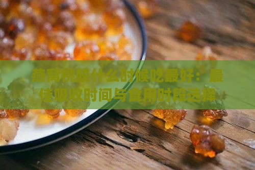 燕窝桃胶什么时候吃更好：更佳吸收时间与食用时段选择