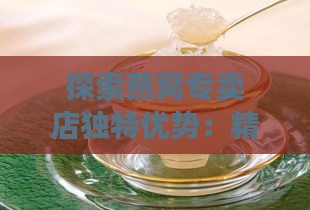 探索燕窝专卖店独特优势：精选珍品与专业服务的完美结合