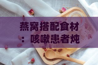 燕窝搭配食材：咳嗽患者炖煮指南，提升滋养效果