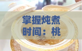 掌握炖煮时间：桃胶燕窝隔水炖制更佳时长解析