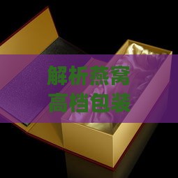 解析燕窝高档包装盒的含义及其在高端礼品市场的应用与优势