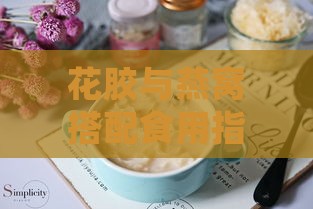 花胶与燕窝搭配食用指南：好处、注意事项及搭配建议