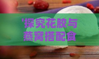 '探究花胶与燕窝搭配食用的益处与建议'