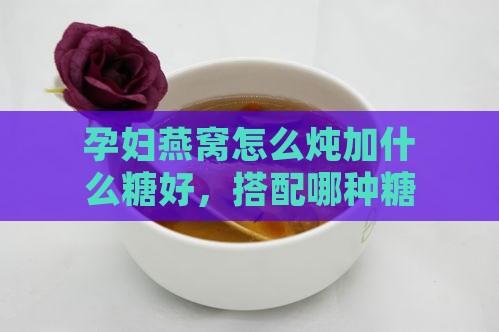 孕妇燕窝怎么炖加什么糖好，搭配哪种糖炖煮补充营养更佳？