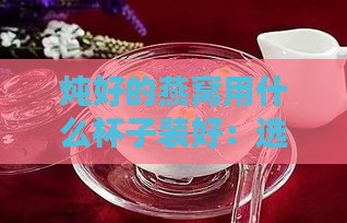 炖好的燕窝用什么杯子装好：选择与饮用及保存皆宜的容器