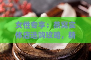 女性专享：燕窝实体店选购攻略，精选女性喜爱的燕窝佳品