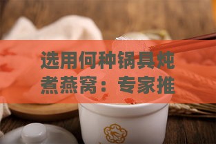 选用何种锅具炖煮燕窝：专家推荐的炖燕窝专用锅型解析