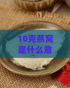 10克燕窝是什么意思呀：如何食用，10克燕窝等于多少，十克燕窝的含量解析