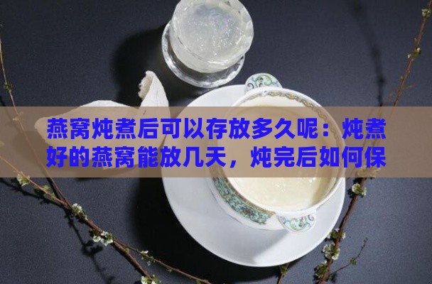 燕窝炖煮后可以存放多久呢：炖煮好的燕窝能放几天，炖完后如何保存？