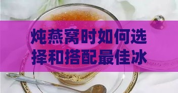 炖燕窝时如何选择和搭配更佳冰糖类型及用法指南