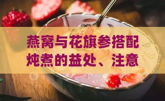 燕窝与花旗参搭配炖煮的益处、注意事项及炖煮方法全解析