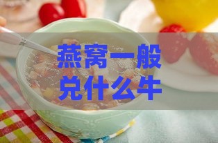 燕窝一般兑什么牛奶喝好呢：女生适宜搭配牛奶推荐与食用方法