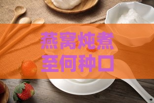 燕窝炖煮至何种口感与状态更佳饮用时机详解：全面指南与注意事项