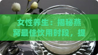 女性养生：揭秘燕窝更佳饮用时段，提升美容养颜效果