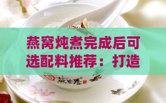 燕窝炖煮完成后可选配料推荐：打造美味与营养双重享受