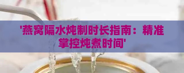 '燕窝隔水炖制时长指南：精准掌控炖煮时间'