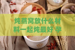 炖燕窝放什么材料一起炖更好 孕妇咳嗽食用指南