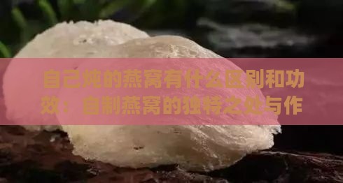 自己炖的燕窝有什么区别和功效：自制燕窝的独特之处与作用详解