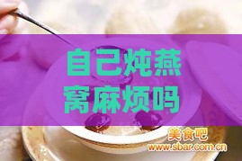 自己炖燕窝麻烦吗：炖燕窝详细步骤、保存时长及食用方法