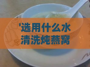 '选用什么水清洗炖燕窝效果更佳？深度解析清洗燕窝的水质选择'