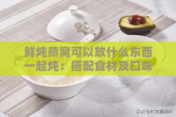 鲜炖燕窝可以放什么东西一起炖：搭配食材及口味选择指南