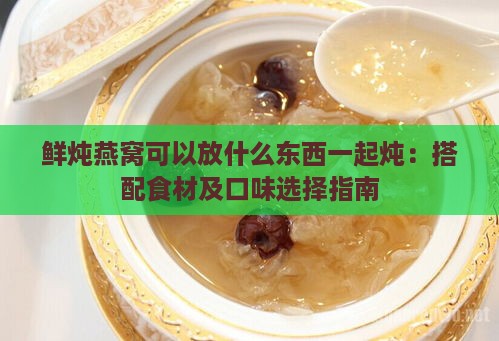 鲜炖燕窝可以放什么东西一起炖：搭配食材及口味选择指南