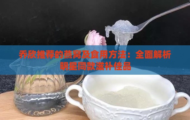 乔欣推荐的燕窝及食用方法：全面解析明星同款滋补佳品