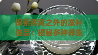 探索燕窝之外的滋补佳品：揭秘多种养生补品