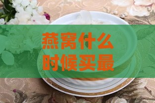 燕窝什么时候买最划算：更佳时机与价格优惠分析