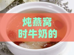 炖燕窝时牛奶的更佳添加时机与技巧：全面解析炖煮过程中的关键步骤