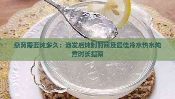 燕窝需要炖多久：泡发后炖制时间及更佳冷水热水炖煮时长指南