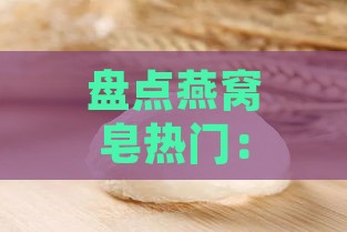 盘点燕窝皂热门：全面解析哪些燕窝皂值得信赖与购买