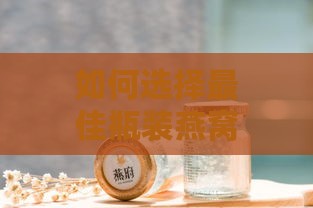 如何选择更佳瓶装燕窝：快速熟化技巧与推荐产品一览