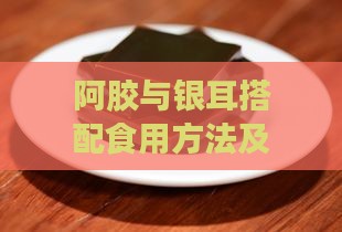 阿胶与银耳搭配食用方法及养生功效解析