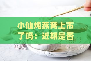 小仙炖燕窝上市了吗：近期是否真的上市，燕窝所属公司详情揭秘