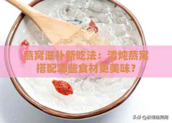 燕窝滋补新吃法：清炖燕窝搭配哪些食材更美味？