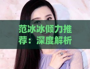 范冰冰倾力推荐：深度解析燕窝的权威选择与评价