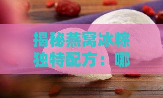 揭秘燕窝冰粽独特配方：哪些精选原料打造夏日美味